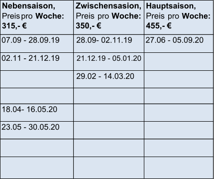 Nebensaison,  Preis   pro  Woche:  315,-    Zwischensasion,   Preis      pro     Woche:   350,-    Hauptsaison,  Preis    pro   Woche:  455,-    07.09 - 28.09.19 28.09- 02.11.19 27.06 - 05.09.20 02.11 - 21.12.19 21.12.19 - 05.01.20   29.02 - 14.03.20   18.04- 16.05.20 23.05 - 30.05.20   